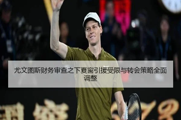 尤文图斯财务审查之下夏窗引援受限与转会策略全面调整